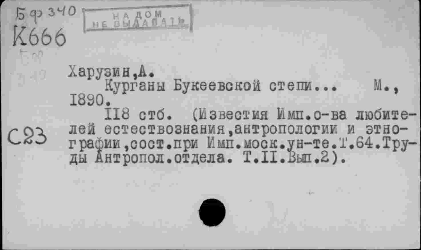 ﻿Б<р 2.Ч0 К666
Н А. 1 і. і
РЫ Д Ag А- -1Л.|
Харузин,А.
Курганы Букеевской степи... М., 1890.
ІІ8 стб. (Известия Имп.о-ва любите-лей естествознания,антропологии и этно-СлЭ графин ,сост.при И мп. моек, ун-те. 1.64. Труды Антропол.отдела. Т.Н.Выл.2).